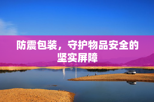 防震包装，守护物品安全的坚实屏障