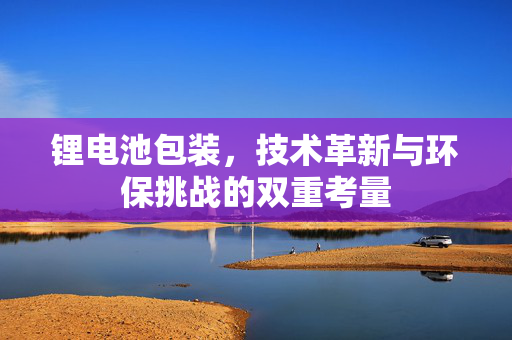 锂电池包装，技术革新与环保挑战的双重考量