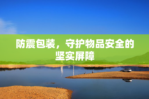 防震包装，守护物品安全的坚实屏障