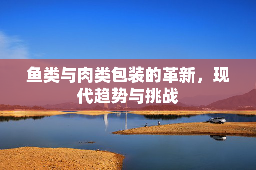 鱼类与肉类包装的革新，现代趋势与挑战