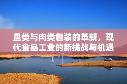 鱼类与肉类包装的革新，现代食品工业的新挑战与机遇