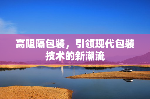 高阻隔包装，引领现代包装技术的新潮流