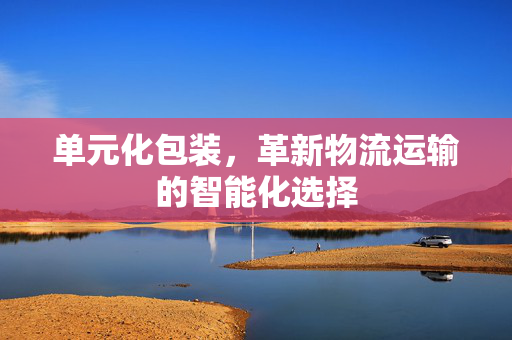 单元化包装，革新物流运输的智能化选择