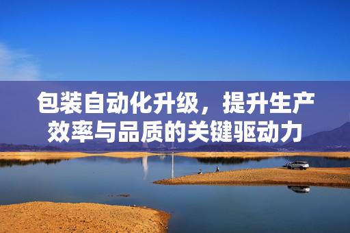 包装自动化升级，提升生产效率与品质的关键驱动力
