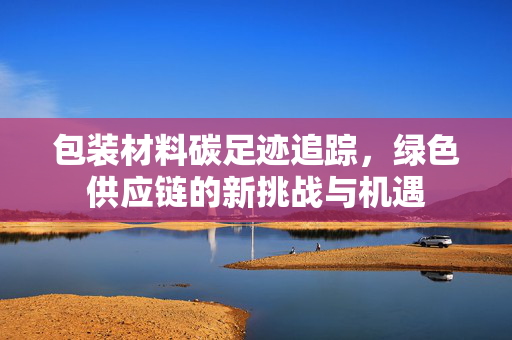 包装材料碳足迹追踪，绿色供应链的新挑战与机遇