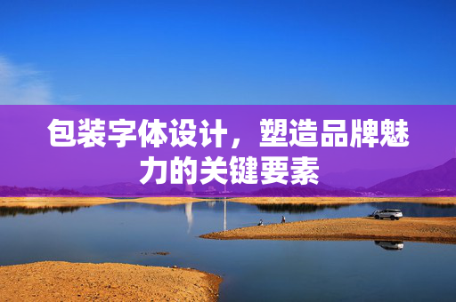 包装字体设计，塑造品牌魅力的关键要素