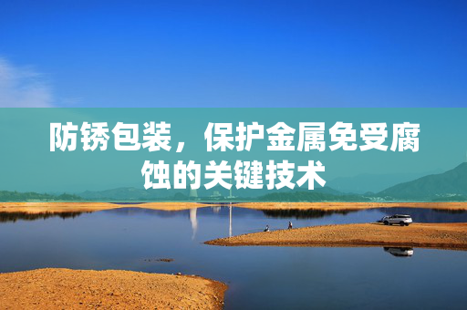防锈包装，保护金属免受腐蚀的关键技术