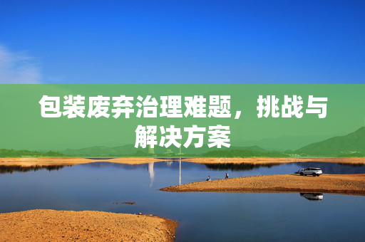 包装废弃治理难题，挑战与解决方案