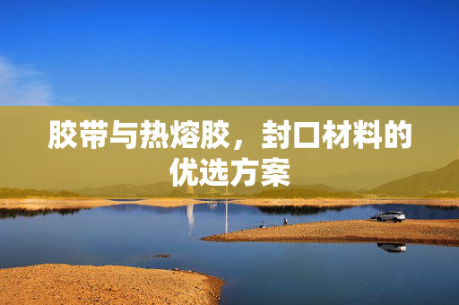 胶带与热熔胶，封口材料的优选方案