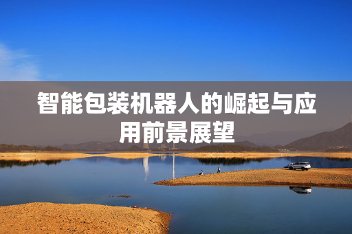 智能包装机器人的崛起与应用前景展望
