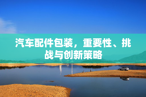 汽车配件包装，重要性、挑战与创新策略