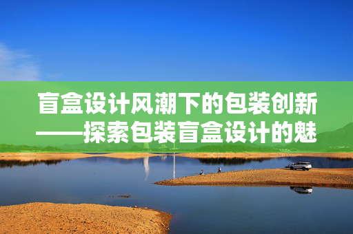 盲盒设计风潮下的包装创新——探索包装盲盒设计的魅力