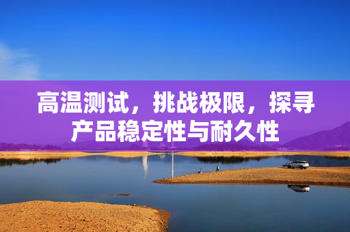 高温测试，挑战极限，探寻产品稳定性与耐久性