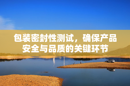 包装密封性测试，确保产品安全与品质的关键环节
