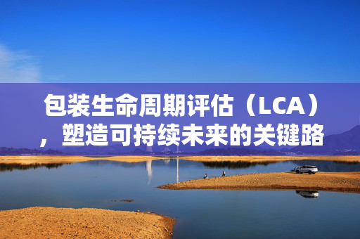 包装生命周期评估（LCA），塑造可持续未来的关键路径