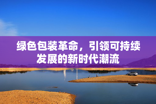 绿色包装革命，引领可持续发展的新时代潮流