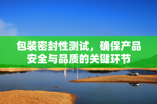 包装密封性测试，确保产品安全与品质的关键环节