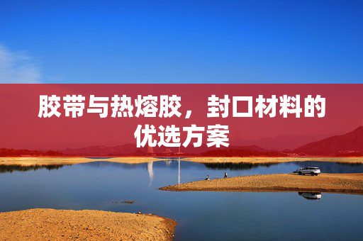 胶带与热熔胶，封口材料的优选方案