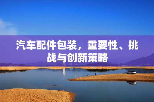 汽车配件包装，重要性、挑战与创新策略