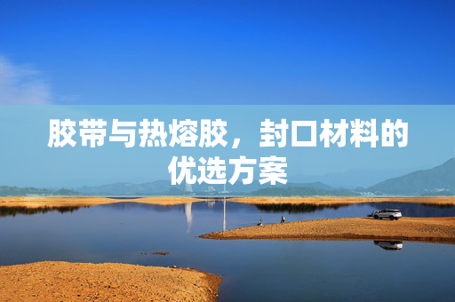 胶带与热熔胶，封口材料的优选方案