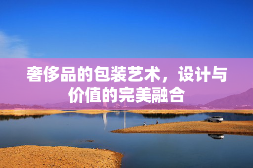 奢侈品的包装艺术，设计与价值的完美融合