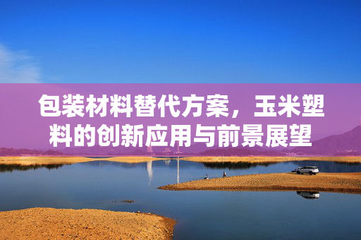 包装材料替代方案，玉米塑料的创新应用与前景展望