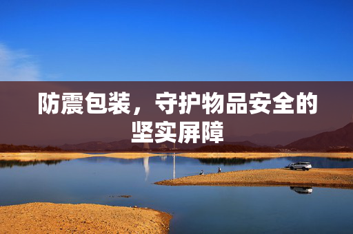 防震包装，守护物品安全的坚实屏障