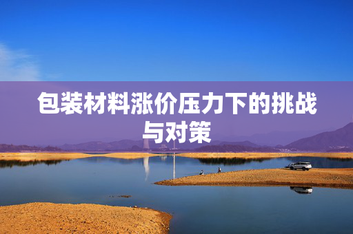 包装材料涨价压力下的挑战与对策