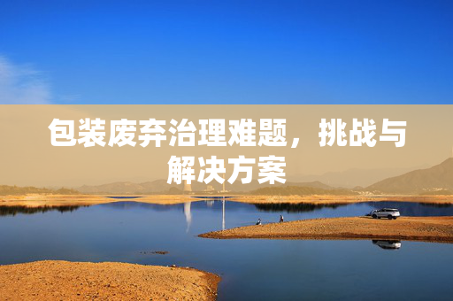 包装废弃治理难题，挑战与解决方案