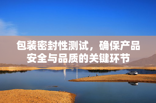 包装密封性测试，确保产品安全与品质的关键环节