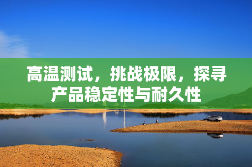 高温测试，挑战极限，探寻产品稳定性与耐久性