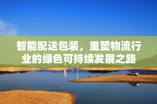 智能配送包装，重塑物流行业的绿色可持续发展之路