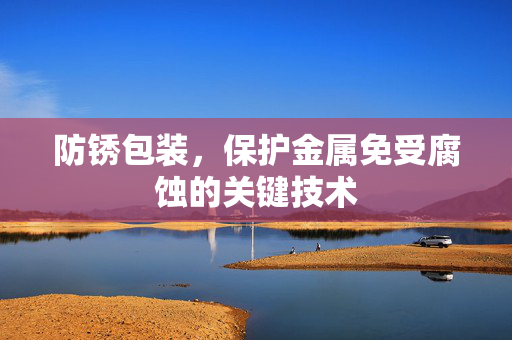 防锈包装，保护金属免受腐蚀的关键技术