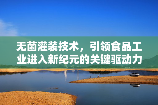 无菌灌装技术，引领食品工业进入新纪元的关键驱动力