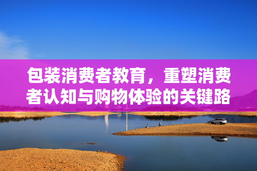 包装消费者教育，重塑消费者认知与购物体验的关键路径