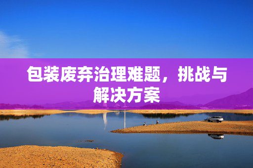 包装废弃治理难题，挑战与解决方案