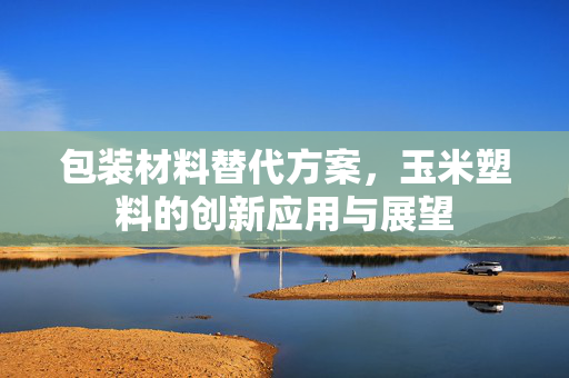包装材料替代方案，玉米塑料的创新应用与展望