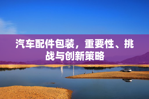 汽车配件包装，重要性、挑战与创新策略
