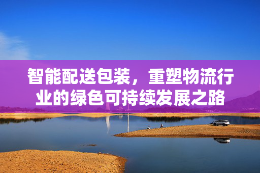 智能配送包装，重塑物流行业的绿色可持续发展之路