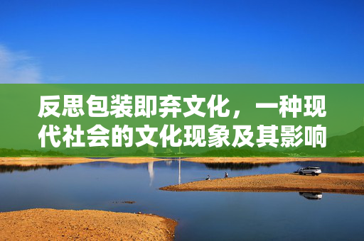 反思包装即弃文化，一种现代社会的文化现象及其影响
