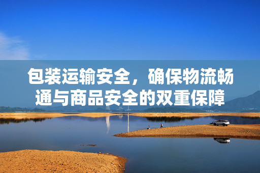 包装运输安全，确保物流畅通与商品安全的双重保障