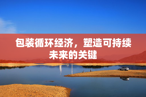 包装循环经济，塑造可持续未来的关键