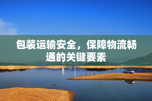 包装运输安全，保障物流畅通的关键要素