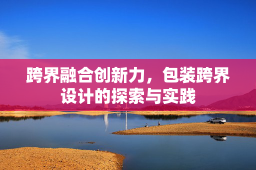 跨界融合创新力，包装跨界设计的探索与实践