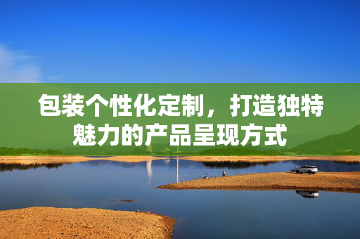 包装个性化定制，打造独特魅力的产品呈现方式