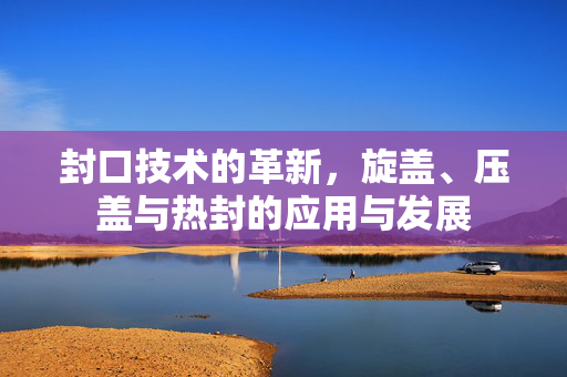 封口技术的革新，旋盖、压盖与热封的应用与发展