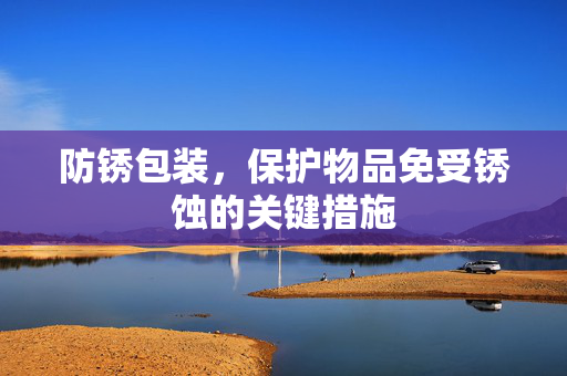 防锈包装，保护物品免受锈蚀的关键措施