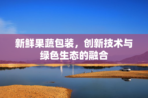 新鲜果蔬包装，创新技术与绿色生态的融合