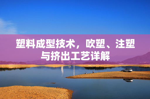 塑料成型技术，吹塑、注塑与挤出工艺详解