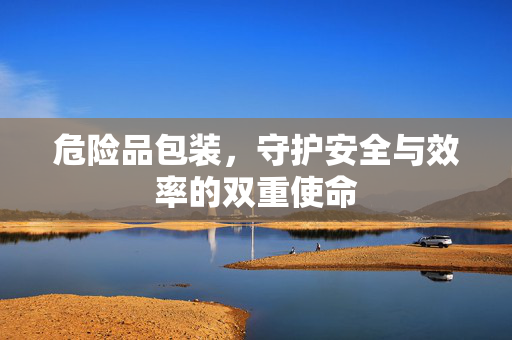 危险品包装，守护安全与效率的双重使命